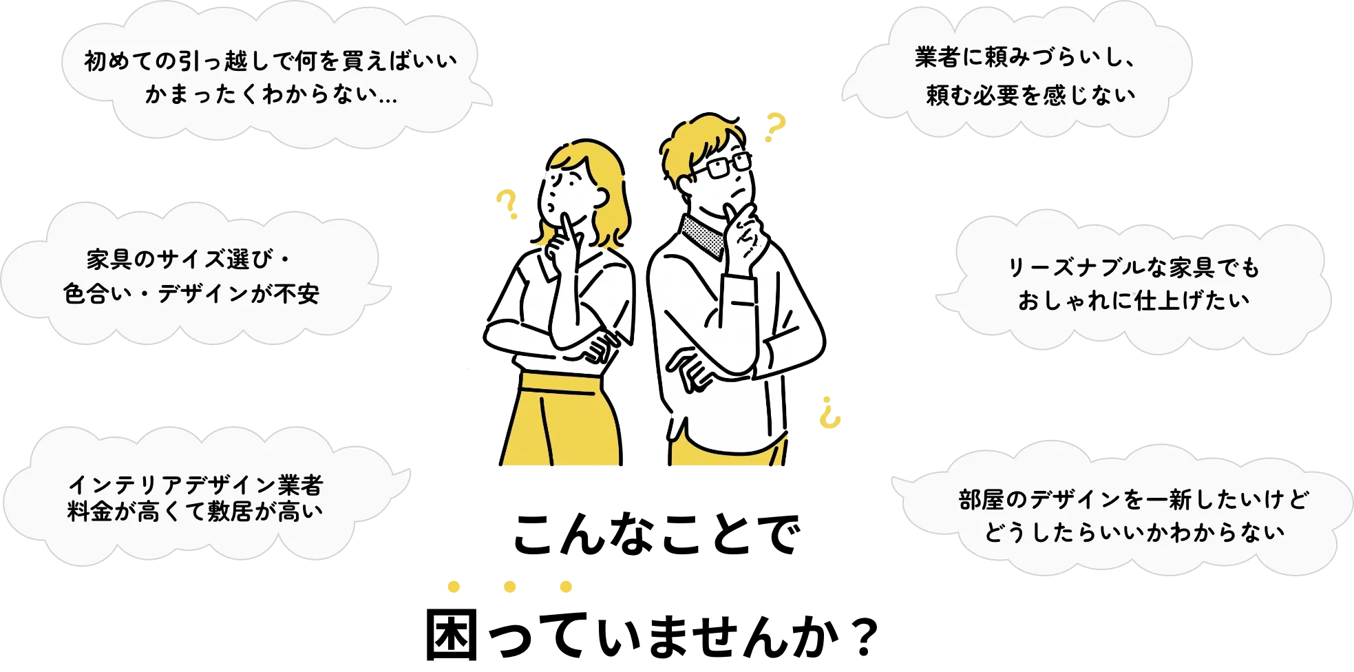 家具のサイズ選びや色合いが不安 / 業者に頼みづらい / 初めての引越しで何を買えばいいかわからない / リーズナブルな家具でもおしゃれに仕上げたい / インテリアデザイン業者の料金が高い / 部屋のデザインを一新したいけどどうしたらいいかわからない